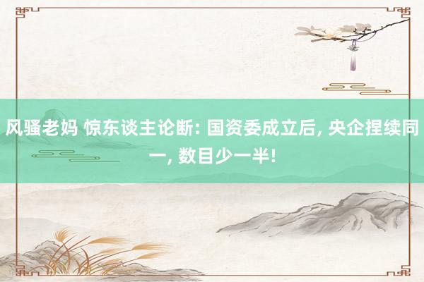 风骚老妈 惊东谈主论断: 国资委成立后, 央企捏续同一, 数目少一半!