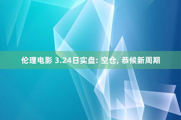 伦理电影 3.24日实盘: 空仓, 恭候新周期