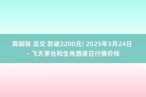 踩脚袜 足交 跌破2200元! 2025年3月24日 - 飞天茅台和生肖酒逐日行情价钱