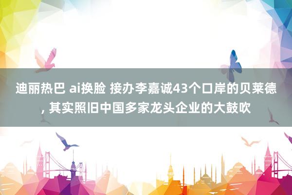 迪丽热巴 ai换脸 接办李嘉诚43个口岸的贝莱德, 其实照旧中国多家龙头企业的大鼓吹