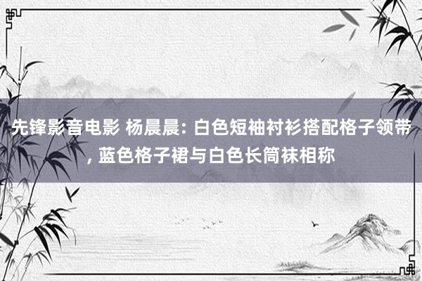先锋影音电影 杨晨晨: 白色短袖衬衫搭配格子领带, 蓝色格子裙与白色长筒袜相称