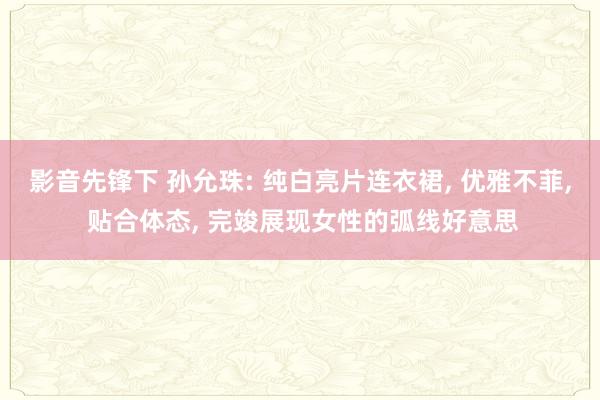影音先锋下 孙允珠: 纯白亮片连衣裙, 优雅不菲, 贴合体态, 完竣展现女性的弧线好意思
