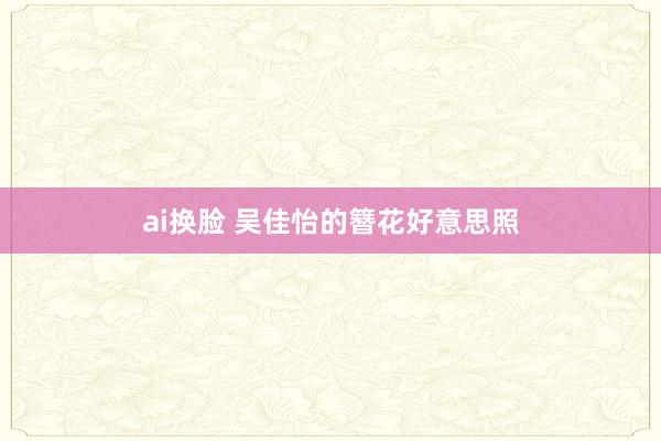 ai换脸 吴佳怡的簪花好意思照