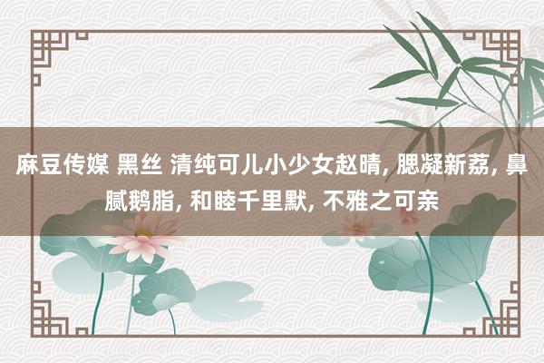 麻豆传媒 黑丝 清纯可儿小少女赵晴, 腮凝新荔, 鼻腻鹅脂, 和睦千里默, 不雅之可亲