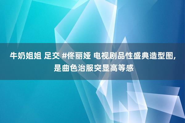 牛奶姐姐 足交 #佟丽娅 电视剧品性盛典造型图, 是曲色治服突显高等感