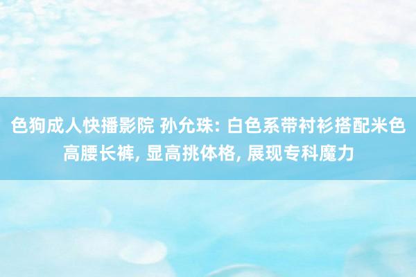 色狗成人快播影院 孙允珠: 白色系带衬衫搭配米色高腰长裤, 显高挑体格, 展现专科魔力