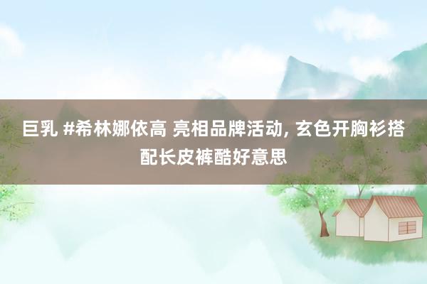 巨乳 #希林娜依高 亮相品牌活动, 玄色开胸衫搭配长皮裤酷好意思