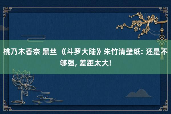 桃乃木香奈 黑丝 《斗罗大陆》朱竹清壁纸: 还是不够强, 差距太大!