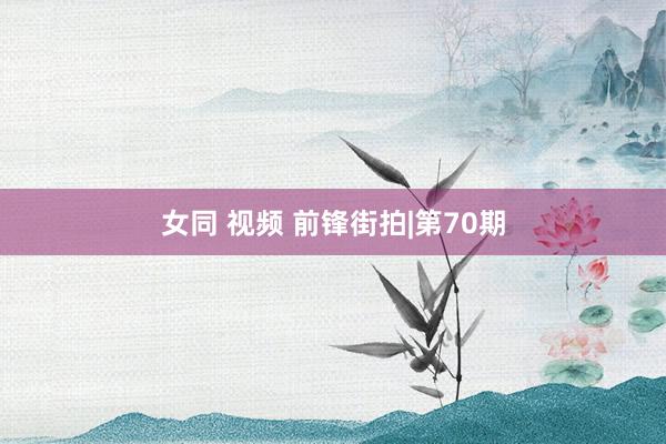 女同 视频 前锋街拍|第70期