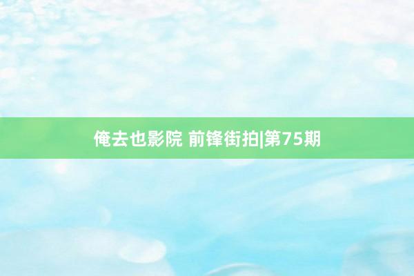 俺去也影院 前锋街拍|第75期