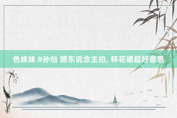 色妹妹 #孙怡 路东说念主拍, 碎花裙超好意思