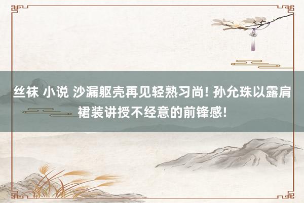 丝袜 小说 沙漏躯壳再见轻熟习尚! 孙允珠以露肩裙装讲授不经意的前锋感!