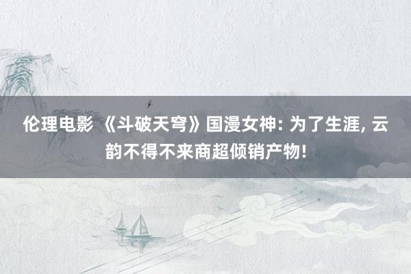 伦理电影 《斗破天穹》国漫女神: 为了生涯, 云韵不得不来商超倾销产物!