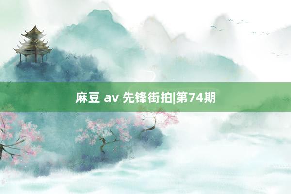 麻豆 av 先锋街拍|第74期
