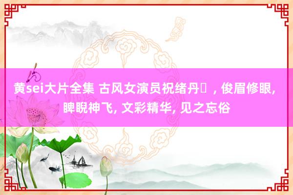 黄sei大片全集 古风女演员祝绪丹‌, 俊眉修眼, 睥睨神飞, 文彩精华, 见之忘俗