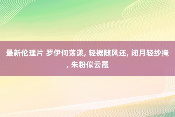最新伦理片 罗伊何荡漾, 轻裾随风还, 闭月轻纱掩, 朱粉似云霞