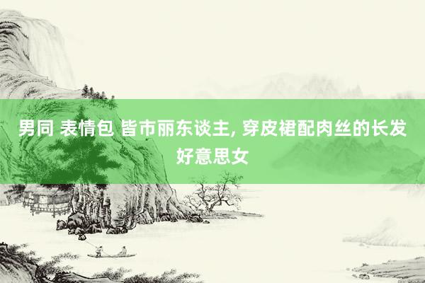 男同 表情包 皆市丽东谈主, 穿皮裙配肉丝的长发好意思女