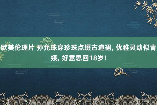 欧美伦理片 孙允珠穿珍珠点缀古道裙, 优雅灵动似青娥, 好意思回18岁!