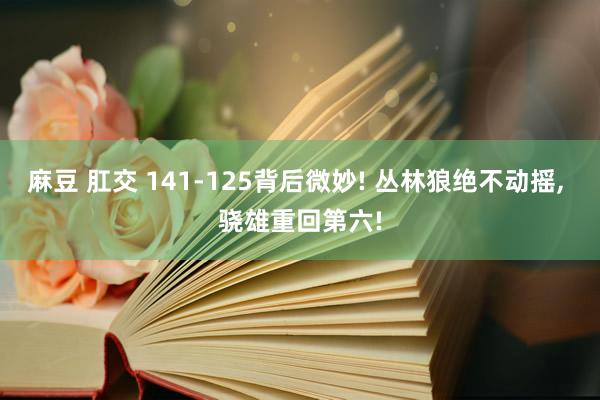 麻豆 肛交 141-125背后微妙! 丛林狼绝不动摇, 骁雄重回第六!