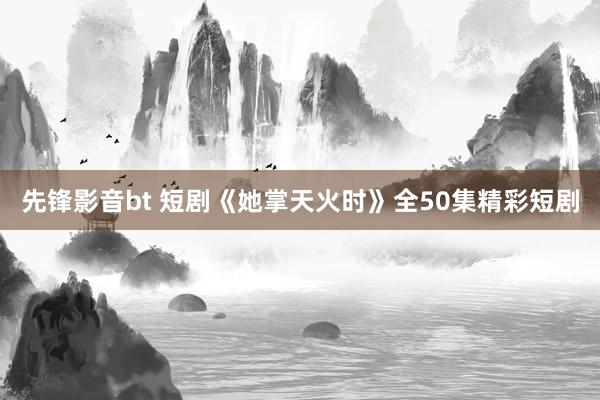 先锋影音bt 短剧《她掌天火时》全50集精彩短剧