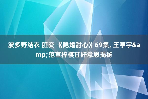 波多野结衣 肛交 《隐婚甜心》69集, 王亨宇&范宣梓棋甘好意思揭秘