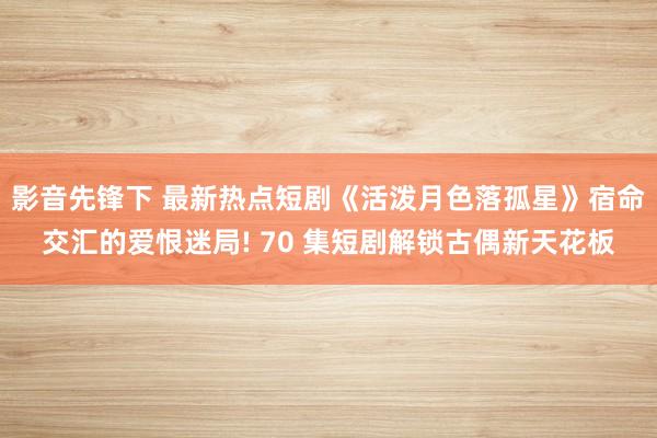 影音先锋下 最新热点短剧《活泼月色落孤星》宿命交汇的爱恨迷局! 70 集短剧解锁古偶新天花板
