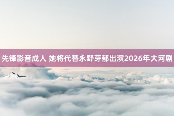 先锋影音成人 她将代替永野芽郁出演2026年大河剧