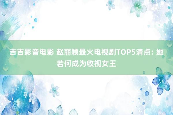 吉吉影音电影 赵丽颖最火电视剧TOP5清点: 她若何成为收视女王