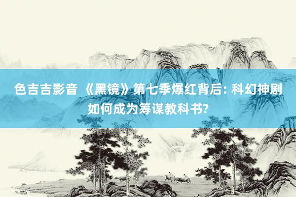 色吉吉影音 《黑镜》第七季爆红背后: 科幻神剧如何成为筹谋教科书?