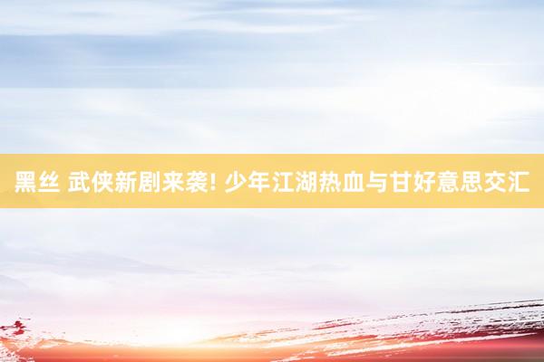 黑丝 武侠新剧来袭! 少年江湖热血与甘好意思交汇