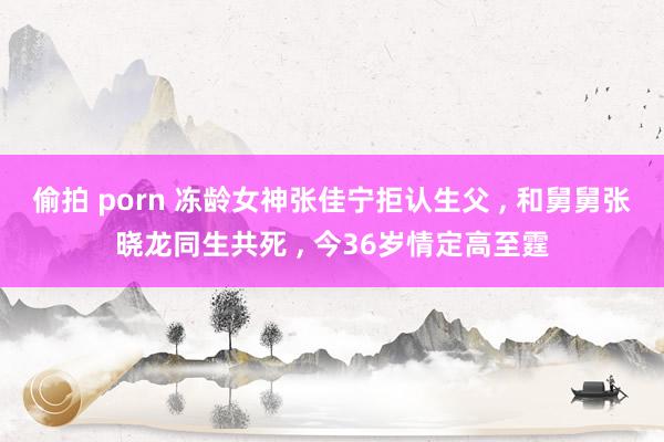 偷拍 porn 冻龄女神张佳宁拒认生父 , 和舅舅张晓龙同生共死 , 今36岁情定高至霆