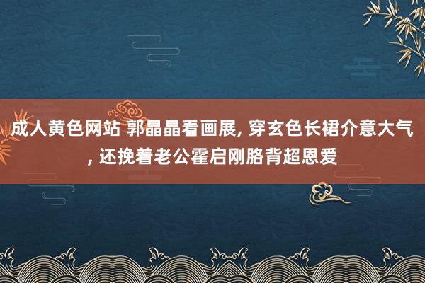 成人黄色网站 郭晶晶看画展, 穿玄色长裙介意大气, 还挽着老公霍启刚胳背超恩爱