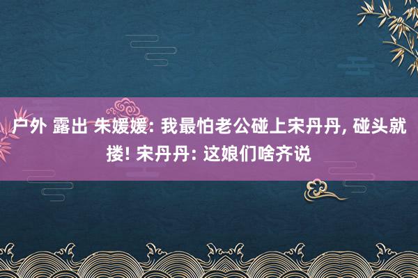 户外 露出 朱媛媛: 我最怕老公碰上宋丹丹, 碰头就搂! 宋丹丹: 这娘们啥齐说