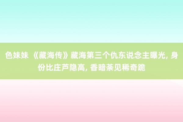 色妹妹 《藏海传》藏海第三个仇东说念主曝光, 身份比庄芦隐高, 香暗荼见稀奇跪