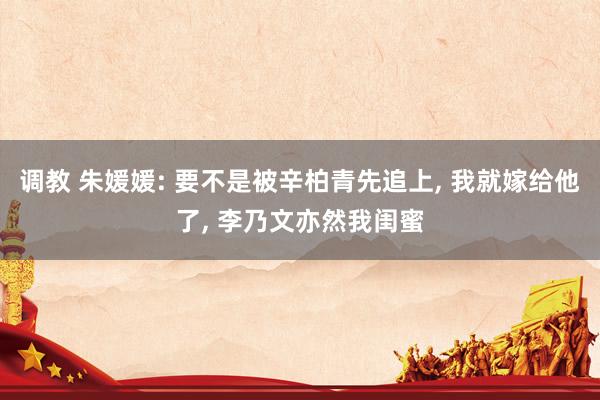 调教 朱媛媛: 要不是被辛柏青先追上, 我就嫁给他了, 李乃文亦然我闺蜜