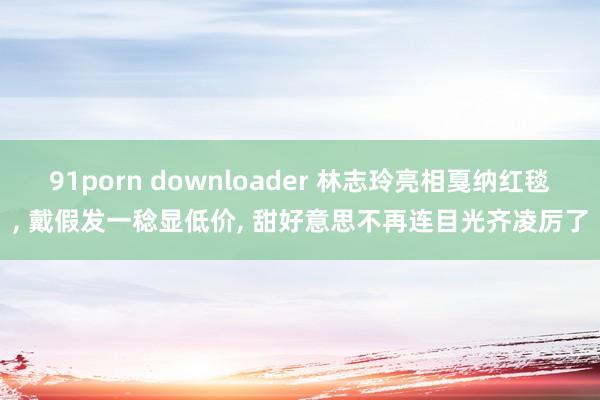 91porn downloader 林志玲亮相戛纳红毯, 戴假发一稔显低价, 甜好意思不再连目光齐凌厉了