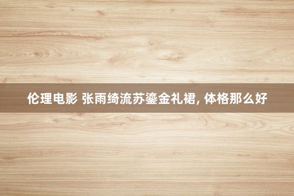 伦理电影 张雨绮流苏鎏金礼裙, 体格那么好