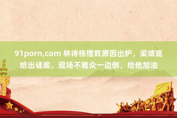 91porn,com 林诗栋惜败原因出炉，梁靖崑给出谜底，现场不雅众一边倒，给他加油