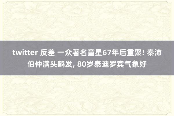 twitter 反差 一众著名童星67年后重聚! 秦沛伯仲满头鹤发, 80岁泰迪罗宾气象好