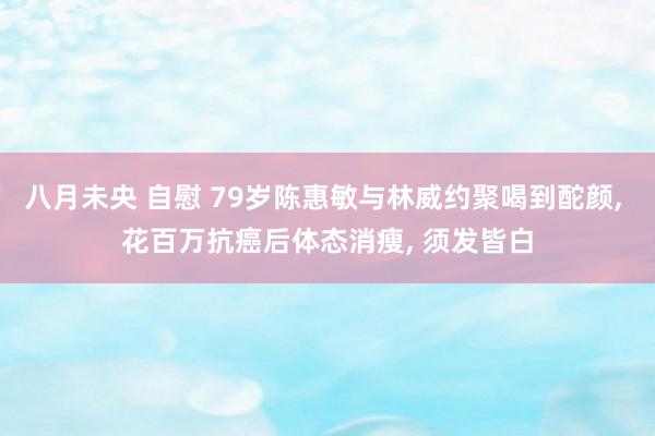 八月未央 自慰 79岁陈惠敏与林威约聚喝到酡颜, 花百万抗癌后体态消瘦, 须发皆白