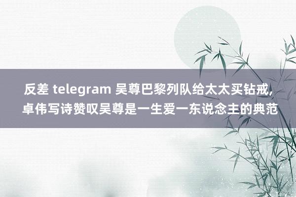 反差 telegram 吴尊巴黎列队给太太买钻戒, 卓伟写诗赞叹吴尊是一生爱一东说念主的典范