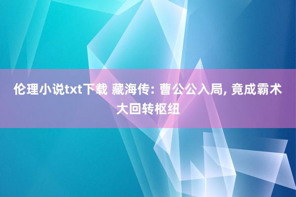 伦理小说txt下载 藏海传: 曹公公入局, 竟成霸术大回转枢纽