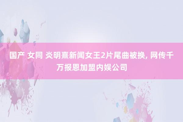 国产 女同 炎明熹新闻女王2片尾曲被换, 网传千万报恩加盟内娱公司