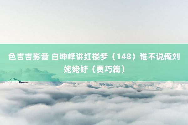 色吉吉影音 白坤峰讲红楼梦（148）谁不说俺刘姥姥好（贾巧篇）