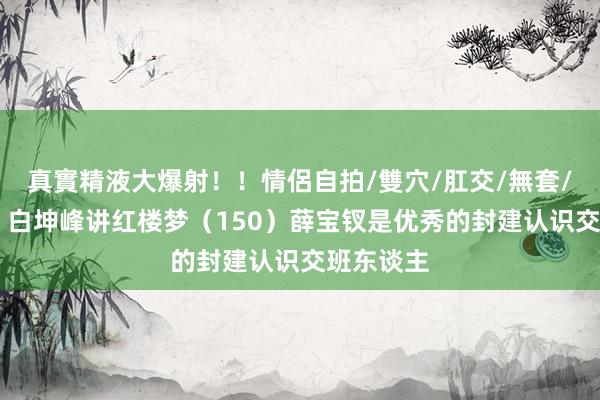 真實精液大爆射！！情侶自拍/雙穴/肛交/無套/大量噴精 白坤峰讲红楼梦（150）薛宝钗是优秀的封建认识交班东谈主