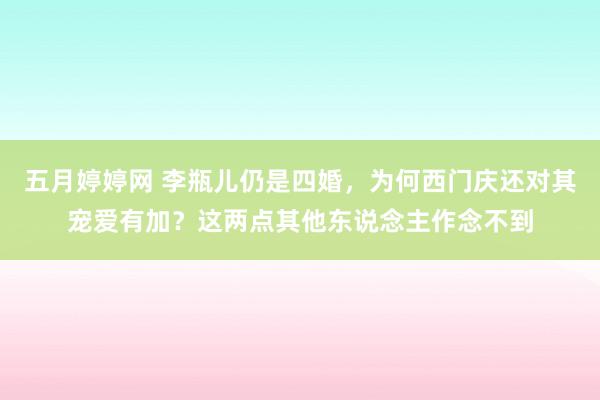 五月婷婷网 李瓶儿仍是四婚，为何西门庆还对其宠爱有加？这两点其他东说念主作念不到