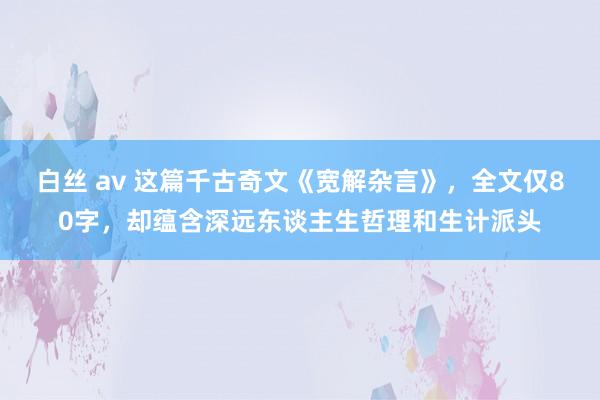 白丝 av 这篇千古奇文《宽解杂言》，全文仅80字，却蕴含深远东谈主生哲理和生计派头