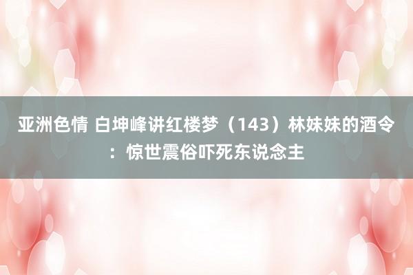 亚洲色情 白坤峰讲红楼梦（143）林妹妹的酒令：惊世震俗吓死东说念主