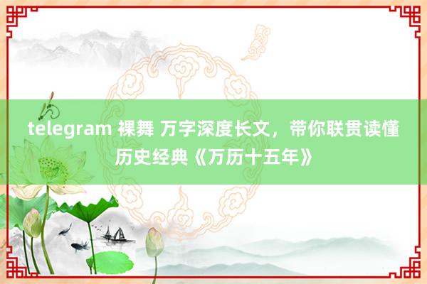 telegram 裸舞 万字深度长文，带你联贯读懂历史经典《万历十五年》