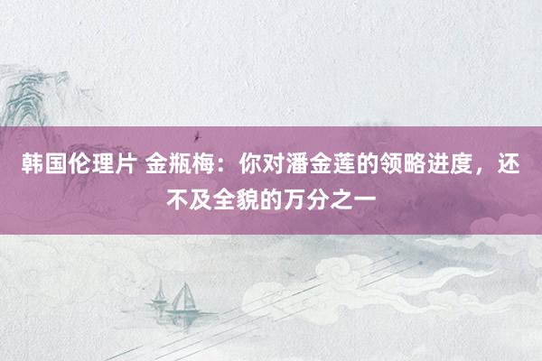 韩国伦理片 金瓶梅：你对潘金莲的领略进度，还不及全貌的万分之一